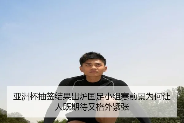 亚洲杯抽签结果出炉国足小组赛前景为何让人既期待又格外紧张